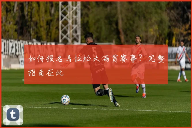 如何报名马拉松大满贯赛事?完整指南在此