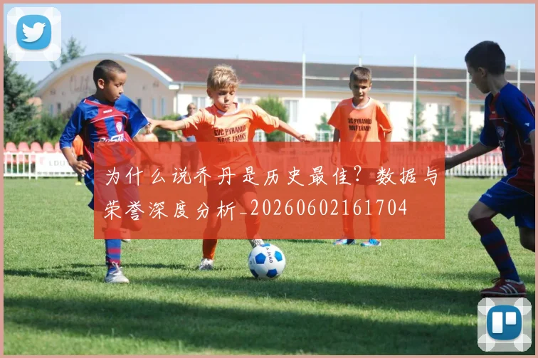 为什么说乔丹是历史最佳?数据与荣誉深度分析_20260602161704