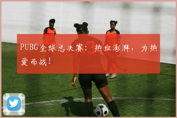 PUBG全球总决赛：热血澎湃，为热爱而战！