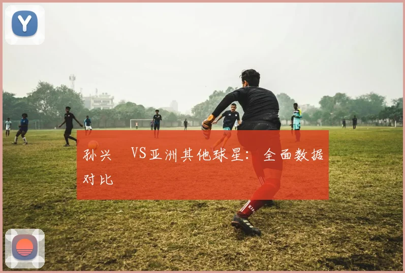 孙兴慜VS亚洲其他球星：全面数据对比