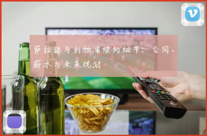 萨拉赫与利物浦续约细节：合同、薪水与未来规划