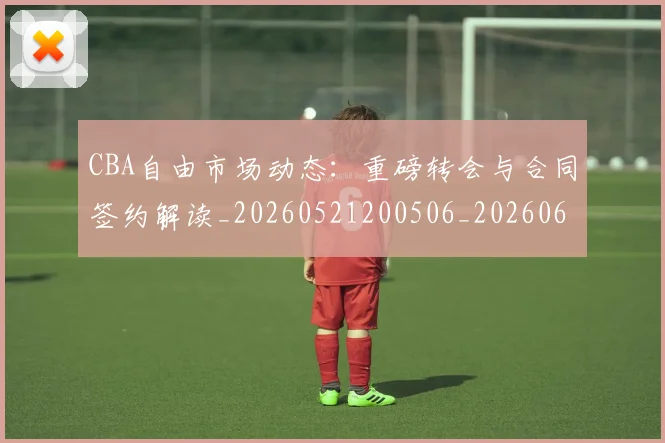 CBA自由市场动态：重磅转会与合同签约解读_20260521200506_20260606165305