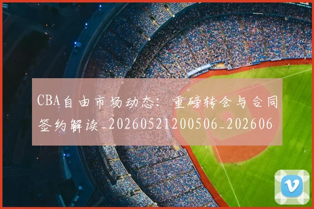 CBA自由市场动态：重磅转会与合同签约解读_20260521200506_20260606165305