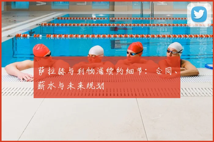 萨拉赫与利物浦续约细节：合同、薪水与未来规划