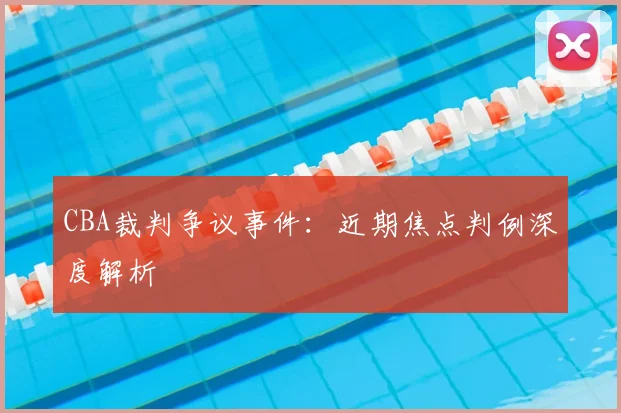 CBA裁判争议事件:近期焦点判例深度解析