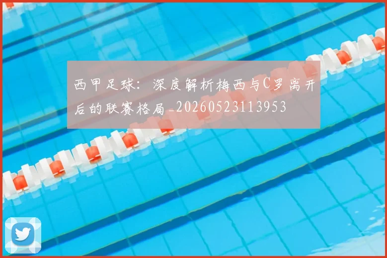 西甲足球：深度解析梅西与C罗离开后的联赛格局_20260523113953