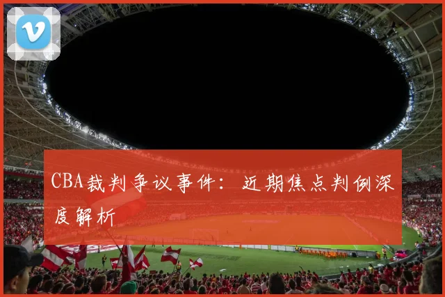 CBA裁判争议事件：近期焦点判例深度解析