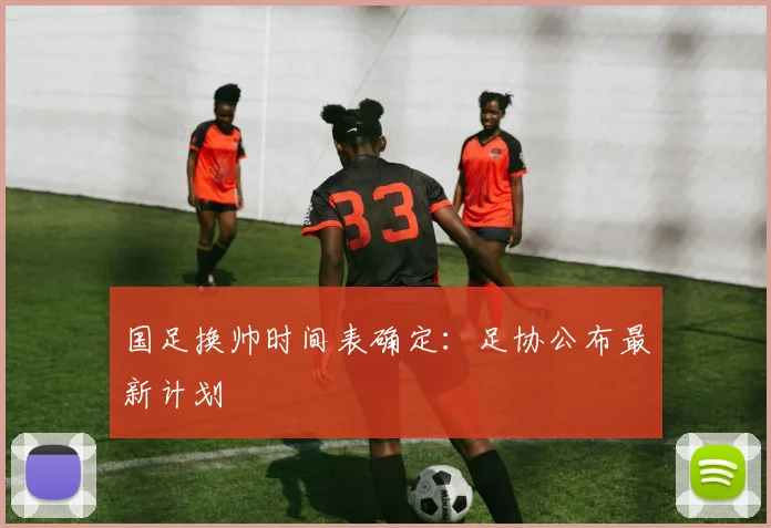 国足换帅时间表确定：足协公布最新计划